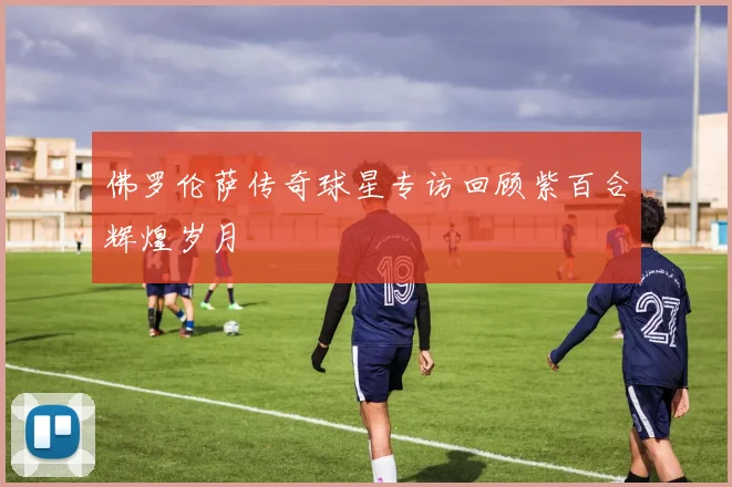 佛罗伦萨传奇球星专访回顾紫百合辉煌岁月