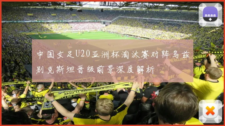 中国女足U20亚洲杯淘汰赛对阵乌兹别克斯坦晋级前景深度解析