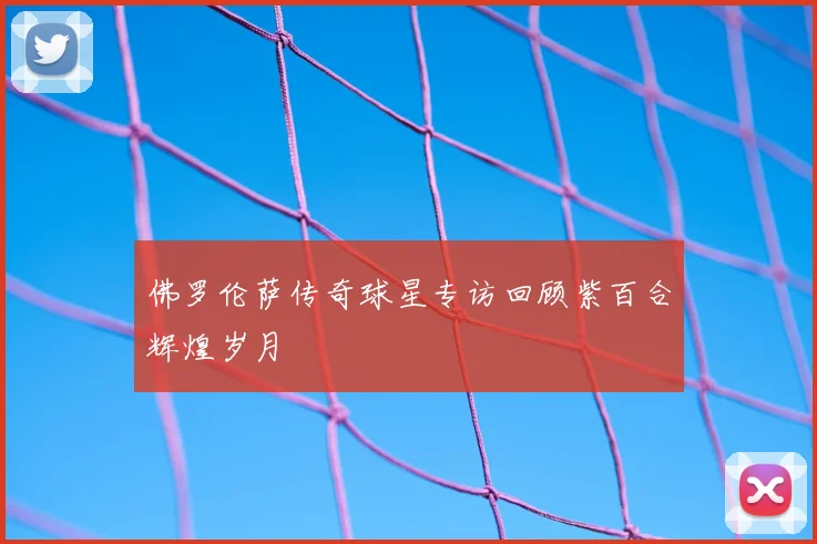 佛罗伦萨传奇球星专访回顾紫百合辉煌岁月