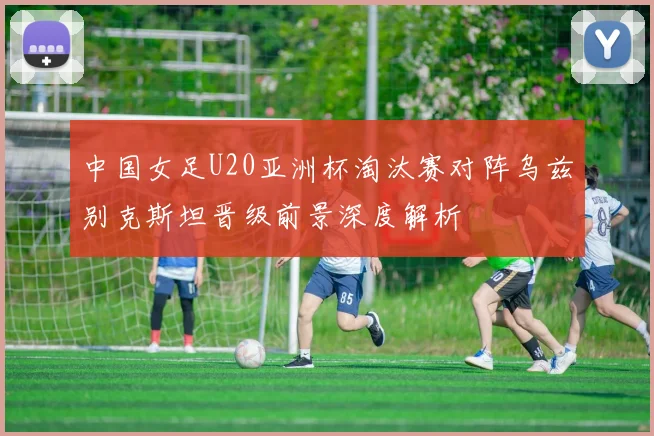 中国女足U20亚洲杯淘汰赛对阵乌兹别克斯坦晋级前景深度解析